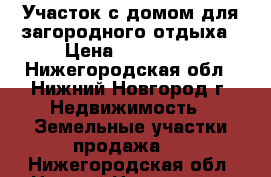 Участок с домом для загородного отдыха › Цена ­ 370 000 - Нижегородская обл., Нижний Новгород г. Недвижимость » Земельные участки продажа   . Нижегородская обл.,Нижний Новгород г.